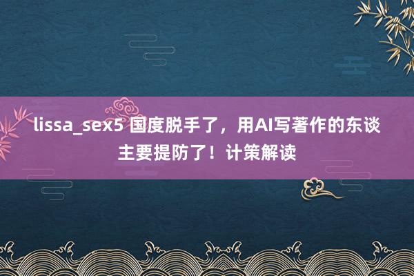 lissa_sex5 国度脱手了，用AI写著作的东谈主要提防了！计策解读