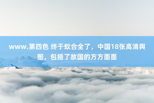 www.第四色 终于蚁合全了，中国18张高清舆图，包括了故国的方方面面