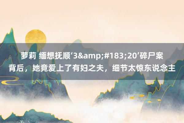 萝莉 缅想抚顺‘3&#183;20’碎尸案背后，她竟爱上了有妇之夫，细节太惊东说念主