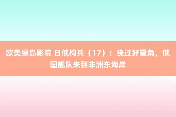 欧美绿岛影院 日俄构兵（17）：绕过好望角，俄国舰队来到非洲东海岸