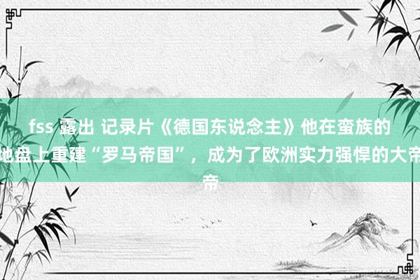 fss 露出 记录片《德国东说念主》他在蛮族的地盘上重建“罗马帝国”，成为了欧洲实力强悍的大帝