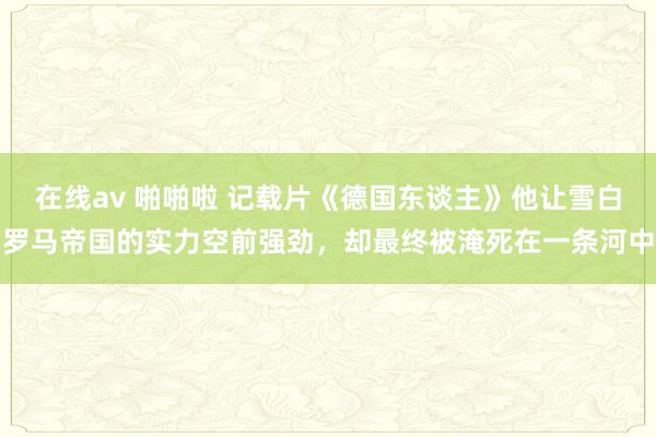 在线av 啪啪啦 记载片《德国东谈主》他让雪白罗马帝国的实力空前强劲，却最终被淹死在一条河中