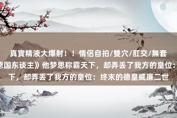 真實精液大爆射！！情侶自拍/雙穴/肛交/無套/大量噴精 记载片《德国东谈主》他梦思称霸天下，却弄丢了我方的皇位：终末的德皇威廉二世