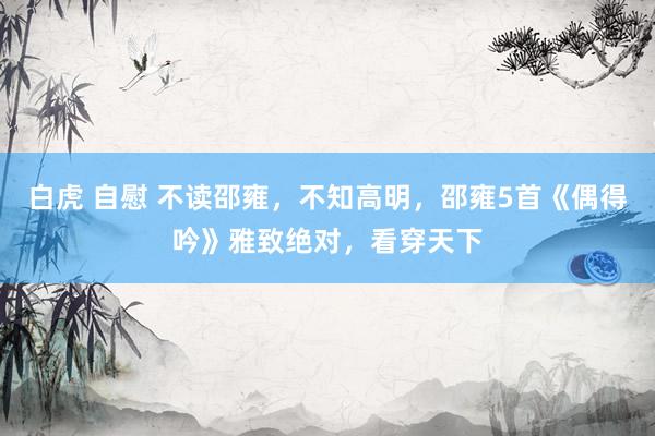 白虎 自慰 不读邵雍，不知高明，邵雍5首《偶得吟》雅致绝对，看穿天下