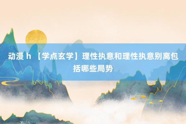 动漫 h 【学点玄学】理性执意和理性执意别离包括哪些局势