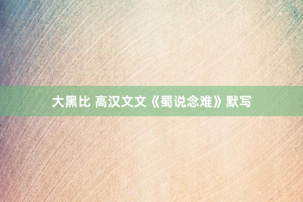 大黑比 高汉文文《蜀说念难》默写