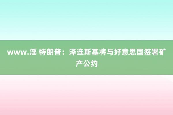 www.淫 特朗普：泽连斯基将与好意思国签署矿产公约