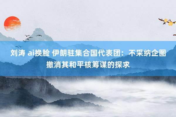 刘涛 ai换脸 伊朗驻集合国代表团：不采纳企图撤消其和平核筹谋的探求