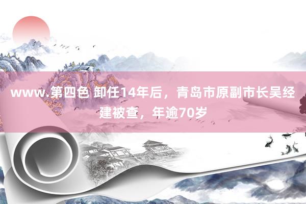 www.第四色 卸任14年后，青岛市原副市长吴经建被查，年逾70岁
