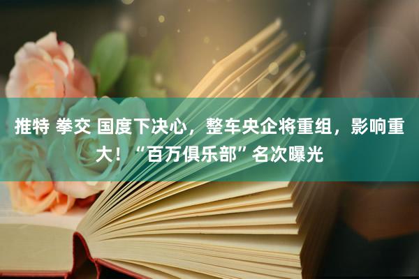 推特 拳交 国度下决心，整车央企将重组，影响重大！“百万俱乐部”名次曝光